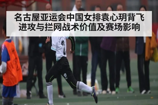 名古屋亚运会中国女排袁心玥背飞进攻与拦网战术价值及赛场影响（kaiyun）