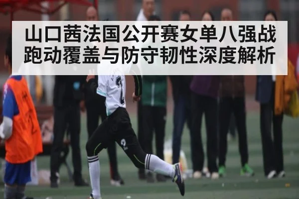 山口茜法国公开赛女单八强战跑动覆盖与防守韧性深度解析（kaiyun）