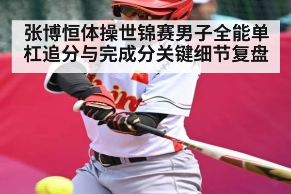 张博恒体操世锦赛男子全能单杠追分与完成分关键细节复盘（kaiyun）