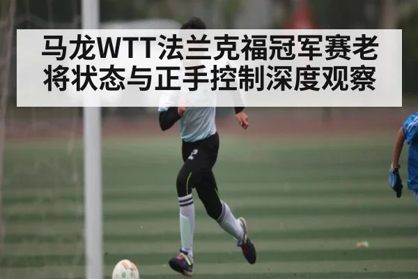 马龙WTT法兰克福冠军赛老将状态与正手控制深度观察（kaiyun）